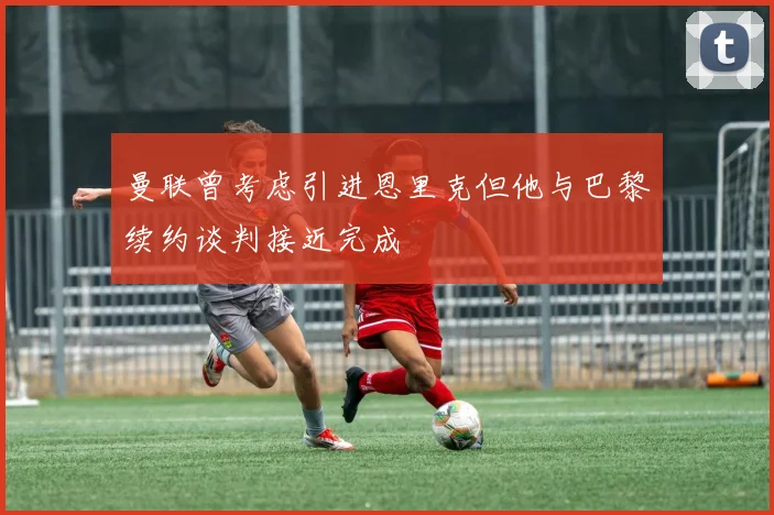 曼联曾考虑引进恩里克但他与巴黎续约谈判接近完成