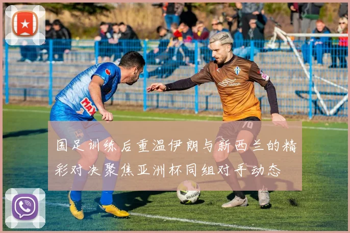 国足训练后重温伊朗与新西兰的精彩对决聚焦亚洲杯同组对手动态