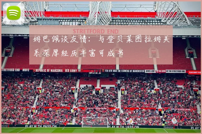 姆巴佩谈友情：与登贝莱图拉姆关系深厚经历丰富可成书