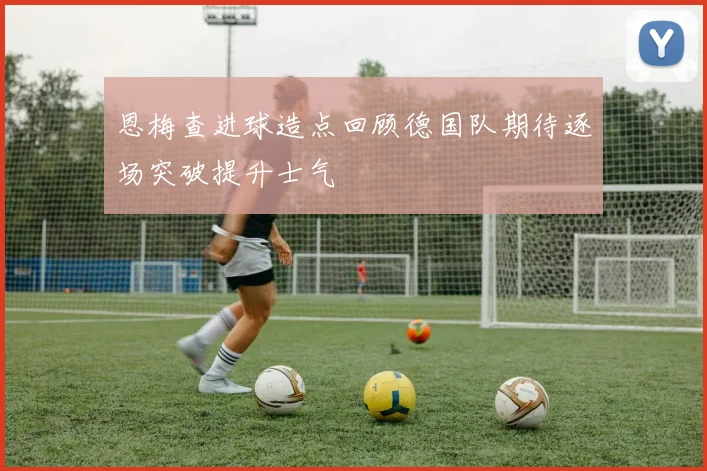 恩梅查进球造点回顾德国队期待逐场突破提升士气