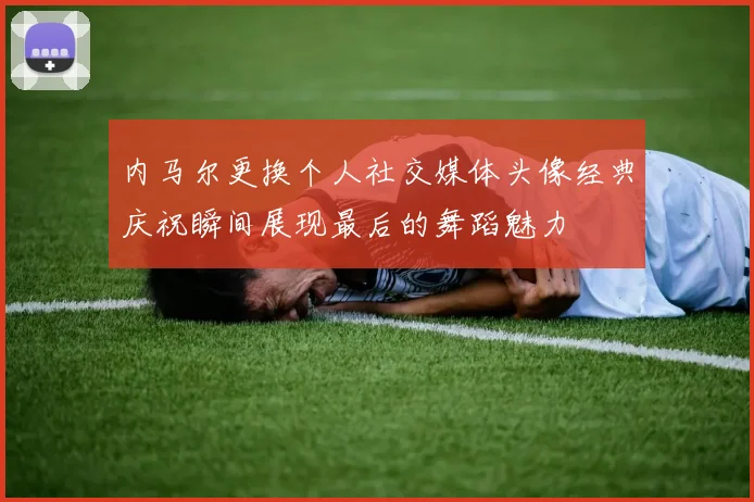 内马尔更换个人社交媒体头像经典庆祝瞬间展现最后的舞蹈魅力