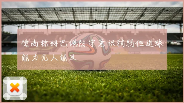 德尚称姆巴佩防守意识稍弱但进球能力无人能及