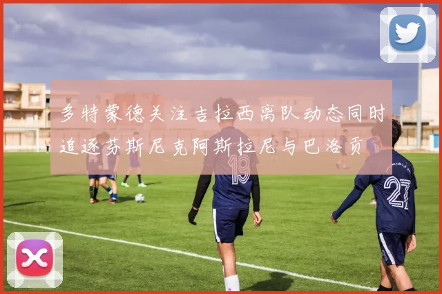多特蒙德关注吉拉西离队动态同时追逐芬斯尼克阿斯拉尼与巴洛贡