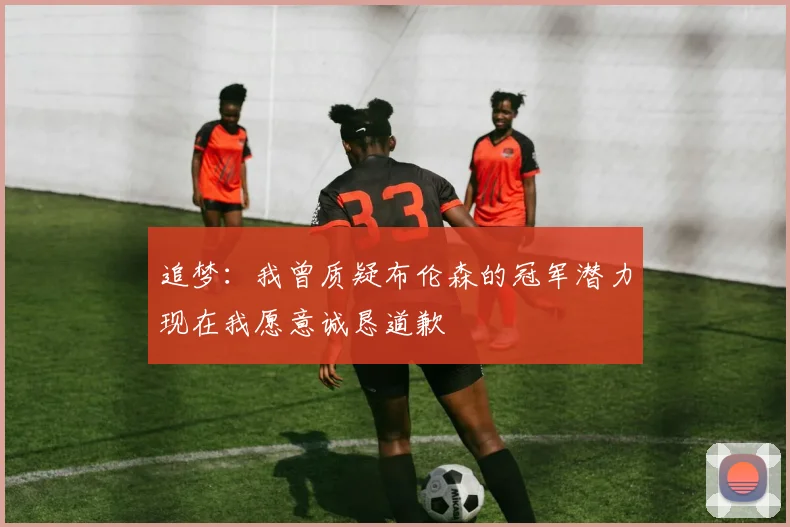 追梦：我曾质疑布伦森的冠军潜力现在我愿意诚恳道歉