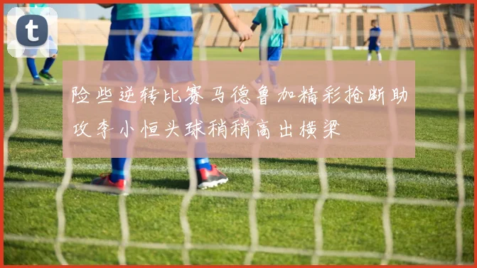 险些逆转比赛马德鲁加精彩抢断助攻李小恒头球稍稍高出横梁