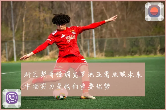 科瓦契奇强调克罗地亚需放眼未来中场实力是我们重要优势