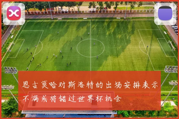 恩古莫哈对斯洛特的出场安排表示不满或将错过世界杯机会