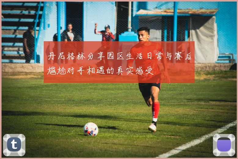 丹尼格林分享园区生活日常与赛后尴尬对手相遇的真实感受