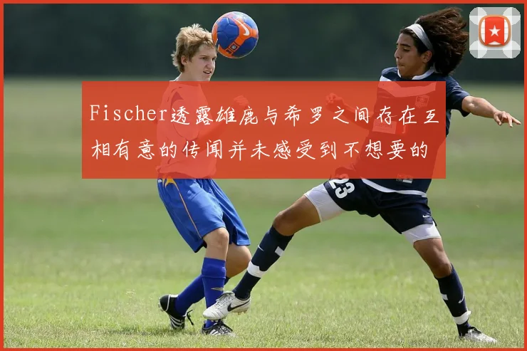 Fischer透露雄鹿与希罗之间存在互相有意的传闻并未感受到不想要的迹象
