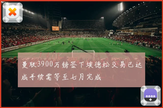 曼联3900万镑签下埃德松交易已达成手续需等至七月完成