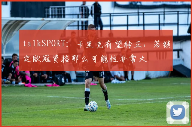 talkSPORT：卡里克有望转正，若锁定欧冠资格那么可能性非常大