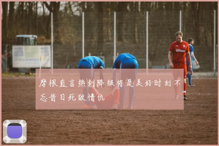摩根直言热刺降级将是美好时刻不忘昔日死敌情仇