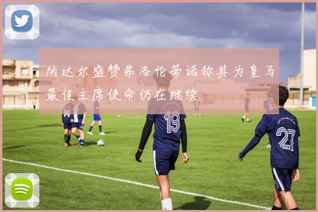 纳达尔盛赞弗洛伦蒂诺称其为皇马最佳主席使命仍在继续