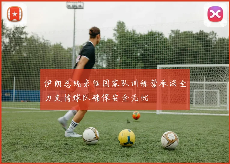 伊朗总统亲临国家队训练营承诺全力支持球队确保安全无忧