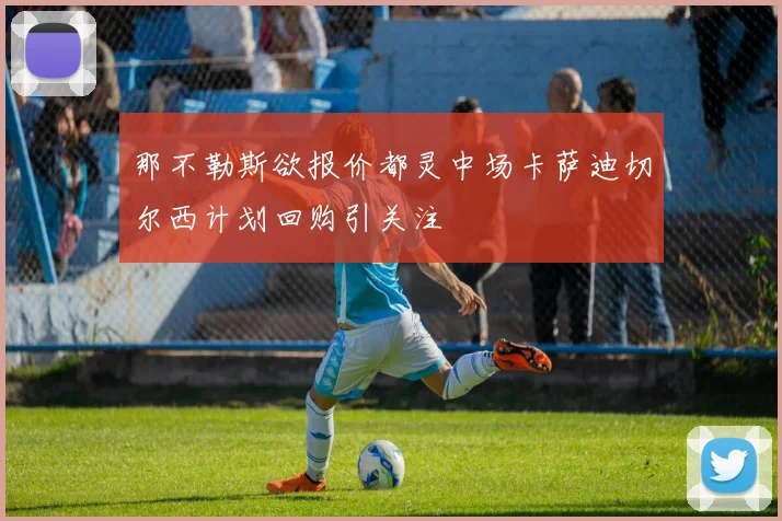 那不勒斯欲报价都灵中场卡萨迪切尔西计划回购引关注