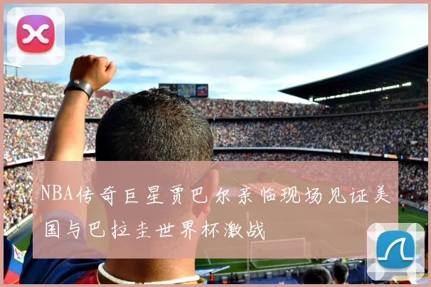 NBA传奇巨星贾巴尔亲临现场见证美国与巴拉圭世界杯激战
