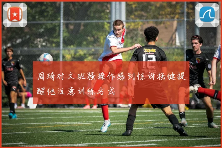 周琦对文班骚操作感到惊讶杨健提醒他注意训练方式
