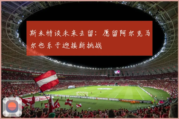 斯米特谈未来去留：愿留阿尔克马尔也乐于迎接新挑战