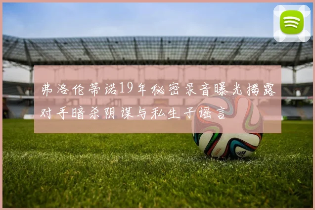 弗洛伦蒂诺19年秘密录音曝光揭露对手暗杀阴谋与私生子谣言