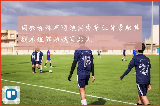 前教练称布阿迪优秀学业背景助其战术理解超越同龄人