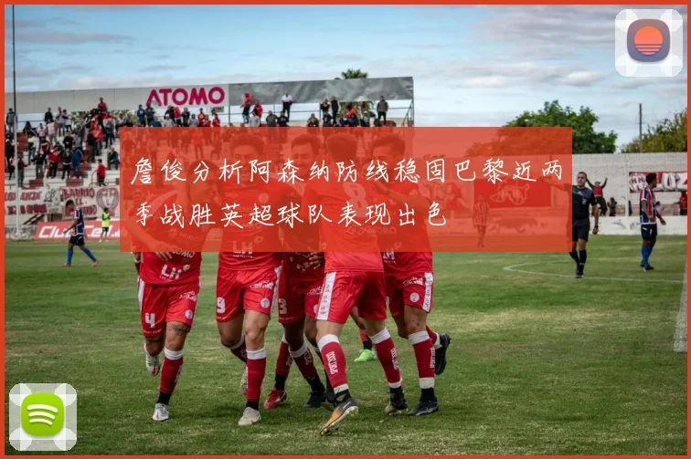 詹俊分析阿森纳防线稳固巴黎近两季战胜英超球队表现出色