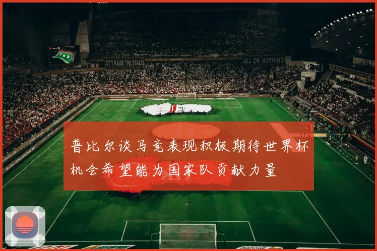 普比尔谈马竞表现积极期待世界杯机会希望能为国家队贡献力量