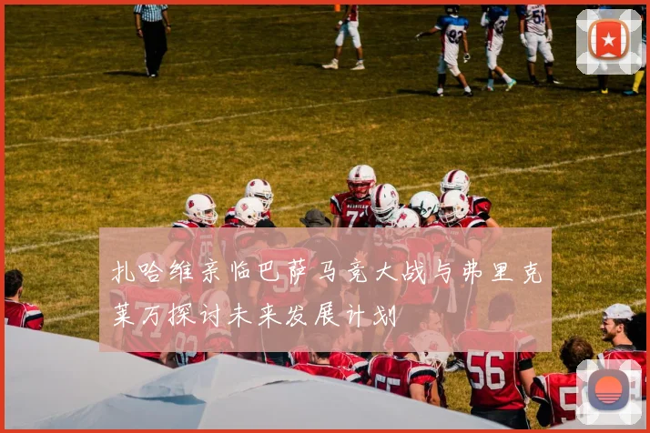 扎哈维亲临巴萨马竞大战与弗里克莱万探讨未来发展计划