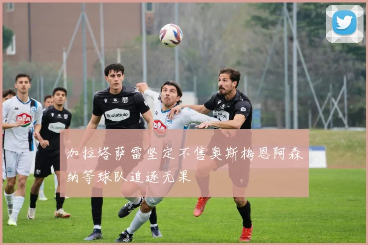 加拉塔萨雷坚定不售奥斯梅恩阿森纳等球队追逐无果