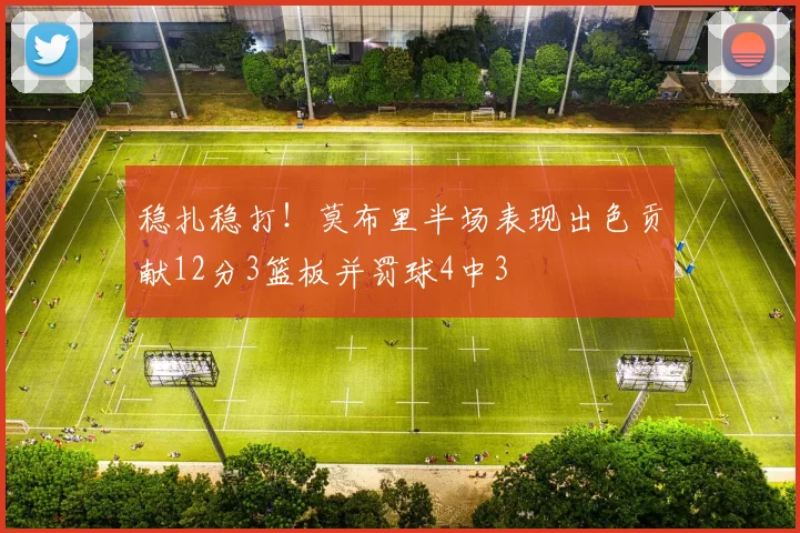 稳扎稳打！莫布里半场表现出色贡献12分3篮板并罚球4中3